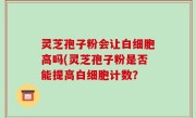 灵芝孢子粉会让白细胞高吗(灵芝孢子粉是否能提高白细胞计数？