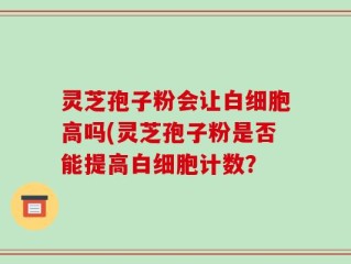 灵芝孢子粉会让白细胞高吗(灵芝孢子粉是否能提高白细胞计数？