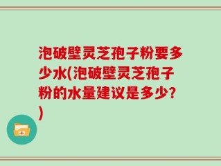 泡破壁灵芝孢子粉要多少水(泡破壁灵芝孢子粉的水量建议是多少？)