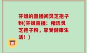 芬姐的直播间灵芝孢子粉(芬姐直播：精选灵芝孢子粉，享受健康生活！)