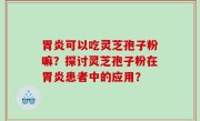 胃炎可以吃灵芝孢子粉嘛？探讨灵芝孢子粉在胃炎患者中的应用？
