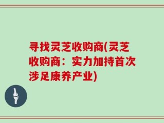 寻找灵芝收购商(灵芝收购商：实力加持首次涉足康养产业)