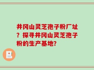 井冈山灵芝孢子粉厂址？探寻井冈山灵芝孢子粉的生产基地？