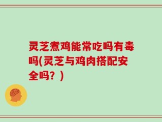 灵芝煮鸡能常吃吗有毒吗(灵芝与鸡肉搭配安全吗？)