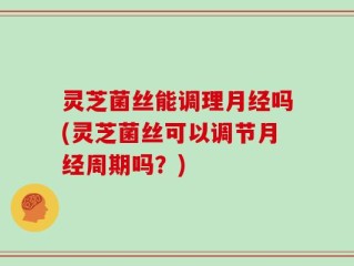 灵芝菌丝能调理月经吗(灵芝菌丝可以调节月经周期吗？)