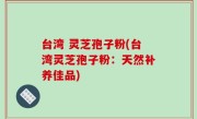 台湾 灵芝孢子粉(台湾灵芝孢子粉：天然补养佳品)