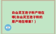 白山灵芝孢子粉产地在哪(白山灵芝孢子粉的原产地在哪里？)