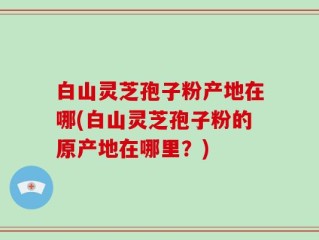 白山灵芝孢子粉产地在哪(白山灵芝孢子粉的原产地在哪里？)