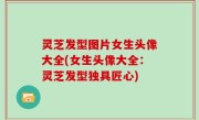灵芝发型图片女生头像大全(女生头像大全：灵芝发型独具匠心)