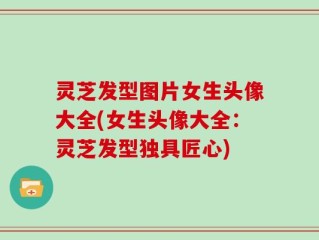 灵芝发型图片女生头像大全(女生头像大全：灵芝发型独具匠心)