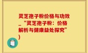灵芝孢子粉价格与功效_“灵芝孢子粉：价格解析与健康益处探究”)