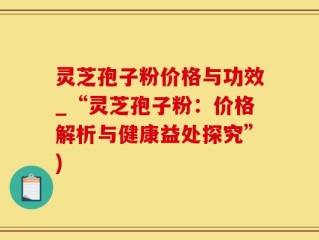 灵芝孢子粉价格与功效_“灵芝孢子粉：价格解析与健康益处探究”)