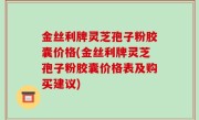 金丝利牌灵芝孢子粉胶囊价格(金丝利牌灵芝孢子粉胶囊价格表及购买建议)