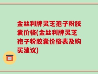 金丝利牌灵芝孢子粉胶囊价格(金丝利牌灵芝孢子粉胶囊价格表及购买建议)