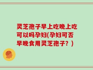 灵芝孢子早上吃晚上吃可以吗孕妇(孕妇可否早晚食用灵芝孢子？)