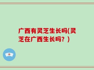 广西有灵芝生长吗(灵芝在广西生长吗？)