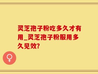 灵芝孢子粉吃多久才有用_灵芝孢子粉服用多久见效？