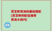 灵芝粉煲汤的最佳搭配(灵芝粉的配伍推荐 煲汤小技巧)