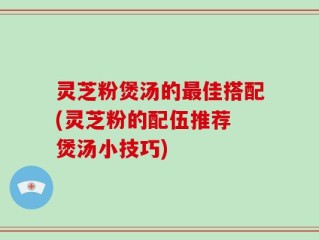 灵芝粉煲汤的最佳搭配(灵芝粉的配伍推荐 煲汤小技巧)