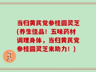 当归黄芪党参桂圆灵芝(养生佳品！五味药材调理身体，当归黄芪党参桂圆灵芝来助力！)