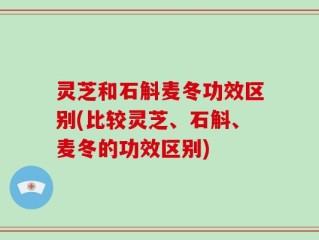 灵芝和石斛麦冬功效区别(比较灵芝、石斛、麦冬的功效区别)