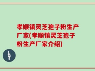 孝顺镇灵芝孢子粉生产厂家(孝顺镇灵芝孢子粉生产厂家介绍)