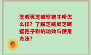 芝威灵芝破壁孢子粉怎么样？了解芝威灵芝破壁孢子粉的功效与使用方法？