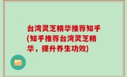 台湾灵芝精华推荐知乎(知乎推荐台湾灵芝精华，提升养生功效)
