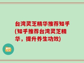 台湾灵芝精华推荐知乎(知乎推荐台湾灵芝精华，提升养生功效)