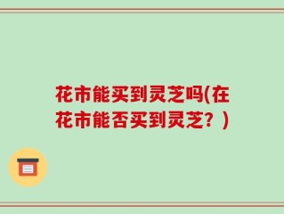 花市能买到灵芝吗(在花市能否买到灵芝？)