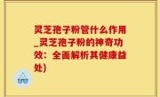 灵芝孢子粉管什么作用_灵芝孢子粉的神奇功效：全面解析其健康益处)