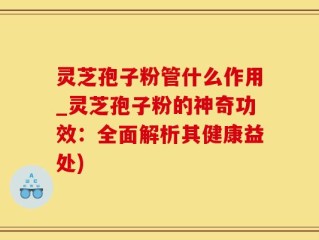 灵芝孢子粉管什么作用_灵芝孢子粉的神奇功效：全面解析其健康益处)