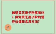 破壁灵芝孢子粉煮着吃？探究灵芝孢子粉的营养价值和食用方法？