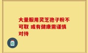 大量服用灵芝孢子粉不可取 或有健康需谨慎对待