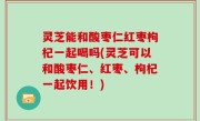 灵芝能和酸枣仁红枣枸杞一起喝吗(灵芝可以和酸枣仁、红枣、枸杞一起饮用！)