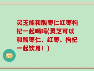 灵芝能和酸枣仁红枣枸杞一起喝吗(灵芝可以和酸枣仁、红枣、枸杞一起饮用！)