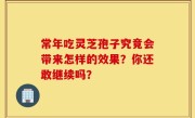 常年吃灵芝孢子究竟会带来怎样的效果？你还敢继续吗？