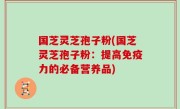 国芝灵芝孢子粉(国芝灵芝孢子粉：提高免疫力的必备营养品)