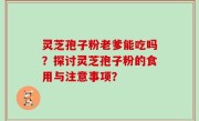灵芝孢子粉老爹能吃吗？探讨灵芝孢子粉的食用与注意事项？