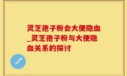 灵芝孢子粉会大便隐血_灵芝孢子粉与大便隐血关系的探讨