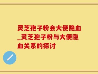 灵芝孢子粉会大便隐血_灵芝孢子粉与大便隐血关系的探讨