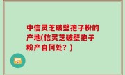 中信灵芝破壁孢子粉的产地(信灵芝破壁孢子粉产自何处？)
