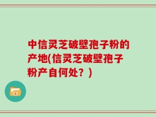 中信灵芝破壁孢子粉的产地(信灵芝破壁孢子粉产自何处？)
