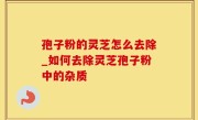孢子粉的灵芝怎么去除_如何去除灵芝孢子粉中的杂质