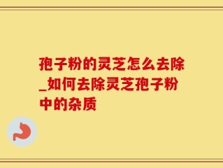 孢子粉的灵芝怎么去除_如何去除灵芝孢子粉中的杂质