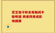 灵芝孢子粉食用期间不能喝酒 两者同用或影响健康
