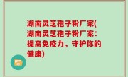 湖南灵芝孢子粉厂家(湖南灵芝孢子粉厂家：提高免疫力，守护你的健康)
