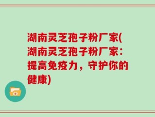 湖南灵芝孢子粉厂家(湖南灵芝孢子粉厂家：提高免疫力，守护你的健康)
