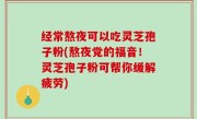 经常熬夜可以吃灵芝孢子粉(熬夜党的福音！灵芝孢子粉可帮你缓解疲劳)
