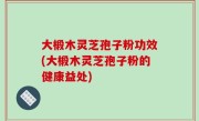 大椴木灵芝孢子粉功效(大椴木灵芝孢子粉的健康益处)